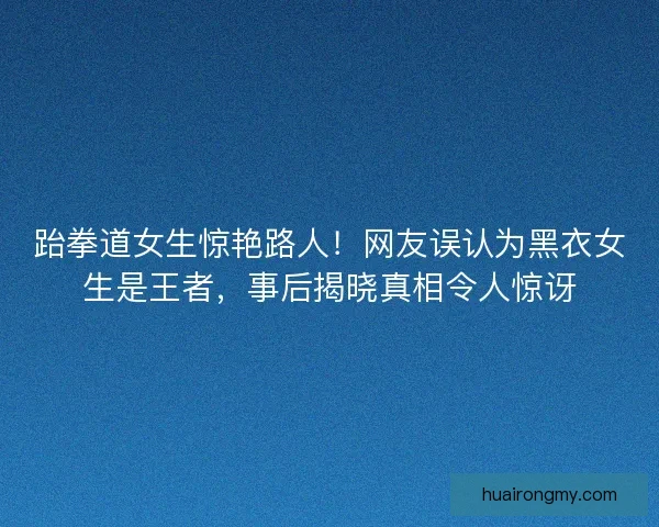 跆拳道女生惊艳路人！网友误认为黑衣女生是王者，事后揭晓真相令人惊讶