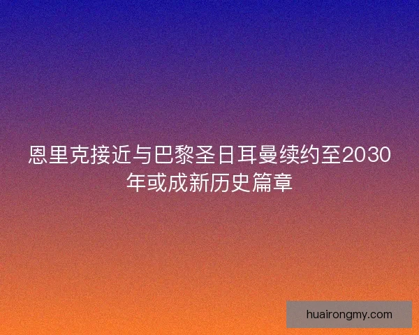 恩里克接近与巴黎圣日耳曼续约至2030年或成新历史篇章