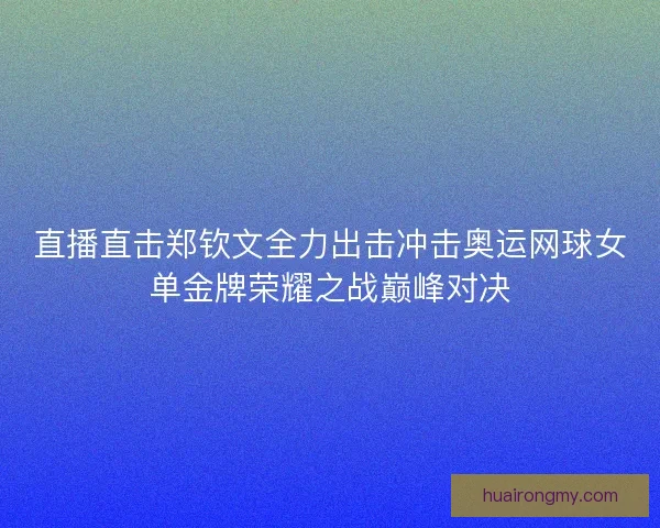 直播直击郑钦文全力出击冲击奥运网球女单金牌荣耀之战巅峰对决