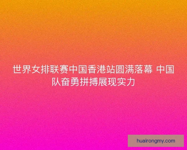 世界女排联赛中国香港站圆满落幕 中国队奋勇拼搏展现实力