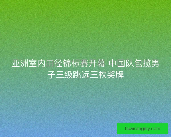 亚洲室内田径锦标赛开幕 中国队包揽男子三级跳远三枚奖牌