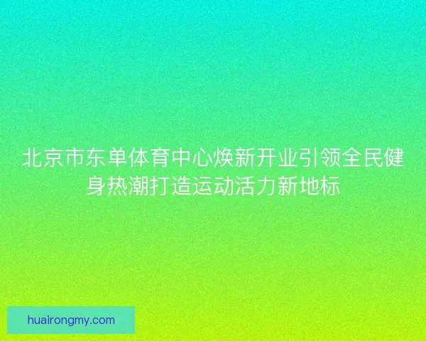北京市东单体育中心焕新开业引领全民健身热潮打造运动活力新地标
