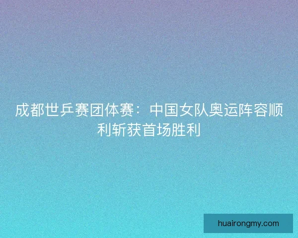 成都世乒赛团体赛：中国女队奥运阵容顺利斩获首场胜利